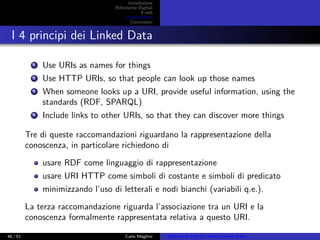 Introduzione
Biblioteche Digitali
Il web
I Linked Data
Conclusioni
I 4 principi dei Linked Data
1 Use URIs as names for things
2 Use HTTP URIs, so that people can look up those names
3 When someone looks up a URI, provide useful information, using the
standards (RDF, SPARQL)
4 Include links to other URIs, so that they can discover more things
Tre di queste raccomandazioni riguardano la rappresentazione della
conoscenza, in particolare richiedono di
usare RDF come linguaggio di rappresentazione
usare URI HTTP come simboli di costante e simboli di predicato
minimizzando l’uso di letterali e nodi bianchi (variabili q.e.).
La terza raccomandazione riguarda l’associazione tra un URI e la
conoscenza formalmente rappresentata relativa a questo URI.
46 / 51 Carlo Meghini Biblioteche Digitali, Web e Linked Data
 