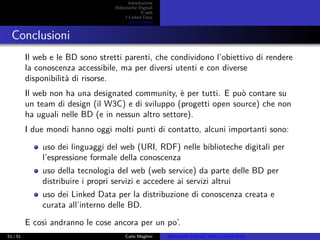 Introduzione
Biblioteche Digitali
Il web
I Linked Data
Conclusioni
Conclusioni
Il web e le BD sono stretti parenti, che condividono l’obiettivo di rendere
la conoscenza accessibile, ma per diversi utenti e con diverse
disponibilità di risorse.
Il web non ha una designated community, è per tutti. E può contare su
un team di design (il W3C) e di sviluppo (progetti open source) che non
ha uguali nelle BD (e in nessun altro settore).
I due mondi hanno oggi molti punti di contatto, alcuni importanti sono:
uso dei linguaggi del web (URI, RDF) nelle biblioteche digitali per
l’espressione formale della conoscenza
uso della tecnologia del web (web service) da parte delle BD per
distribuire i propri servizi e accedere ai servizi altrui
uso dei Linked Data per la distribuzione di conoscenza creata e
curata all’interno delle BD.
E così andranno le cose ancora per un po’.
51 / 51 Carlo Meghini Biblioteche Digitali, Web e Linked Data
 