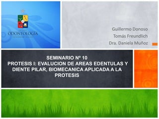Guillermo Donoso
Tomás Freundlich
Dra. Daniela Muñoz
SEMINARIO Nº 10
PROTESIS I: EVALUCION DE AREAS EDENTULAS Y
DIENTE PILAR, BIOMECANICA APLICADA A LA
PROTESIS
 
