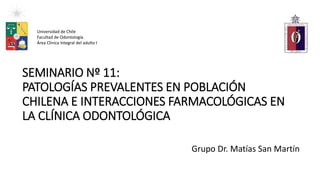 SEMINARIO Nº 11:
PATOLOGÍAS PREVALENTES EN POBLACIÓN
CHILENA E INTERACCIONES FARMACOLÓGICAS EN
LA CLÍNICA ODONTOLÓGICA
Grupo Dr. Matías San Martín
Universidad de Chile
Facultad de Odontología
Área Clínica Integral del adulto I
 