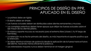 PRINCIPIOS DE DISEÑO EN PPR,
APLICADO EN EL DISEÑO
• La prótesis debe ser rígida.
• El diseño debe ser simple.
• Las fuerzas oclusales deben ser distribuidas sobre dientes remanentes y mucosa.
• Los complejos retentivos deben tener apoyos que dirijan las fuerzas oclusales sobre el
eje mayor de los dientes pilares.
• El máximo soporte mucoso es necesario para el extremo libre (clases I, II y IV larga de
Kennedy).
• La retención no es factor primario del diseño, es más importante el soporte positivo que
la retención.
• Se debe disminuir el brazo de potencia desde la aplicación de la fuerza hasta el fulcro
del diente, haciendo menos eficiente la palanca.
• Los retenedores mayores nunca deben terminar en el margen gingival.
 
