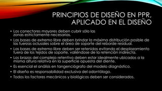 PRINCIPIOS DE DISEÑO EN PPR,
APLICADO EN EL DISEÑO
• Los conectores mayores deben cubrir sólo las
zonas estrictamente necesarias.
• Las bases de extremo libre deben brindar la máxima distribución posible de
las fuerzas oclusales sobre el área de soporte del reborde residual.
• Las bases de extremo libre deben ser retenidas evitando el desplazamiento
fuera de los tejidos de soporte, valiéndose de la retención indirecta.
• Los brazos del complejo retentivo deben estar idealmente ubicados a la
misma altura relativa en la superficie opuesta del diente.
• Es esencial el análisis en tangenciógrafo del modelo diagnóstico.
• El diseño es responsabilidad exclusiva del odontólogo.
• Todos los factores mecánicos y biológicos deben ser considerados.
 