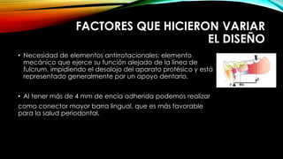 FACTORES QUE HICIERON VARIAR
EL DISEÑO
• Necesidad de elementos antirrotacionales: elemento
mecánico que ejerce su función alejado de la línea de
fulcrum, impidiendo el desalojo del aparato protésico y está
representado generalmente por un apoyo dentario.
• Al tener más de 4 mm de encía adherida podemos realizar
como conector mayor barra lingual, que es más favorable
para la salud periodontal.
 