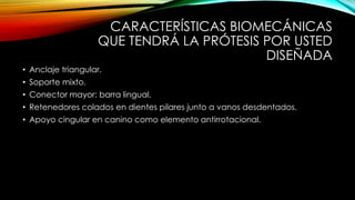 CARACTERÍSTICAS BIOMECÁNICAS
QUE TENDRÁ LA PRÓTESIS POR USTED
DISEÑADA
• Anclaje triangular.
• Soporte mixto.
• Conector mayor: barra lingual.
• Retenedores colados en dientes pilares junto a vanos desdentados.
• Apoyo cingular en canino como elemento antirrotacional.
 