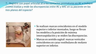 7.- Registre con papel articular él o los contactos prematuros en RC e Indique
¿cómo evalúa y mide las discrepancias entre RC y MIC en su paciente en los
tres planos del espacio?
 Se realizan marcas coincidentes en el modelo
superior e inferior montados, luego se llevan
los modelos a la posición de máxima
intercuspidación y se miden las discrepancias.
 Marcas en sentido sagital: marcas verticales
coincidentes en caras vestibulares de molares
superior en inferior.
 