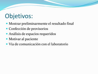 Objetivos:
 Mostrar preliminarmente el resultado final
 Confección de provisorios
 Análisis de espacios requeridos
 Motivar al paciente
 Vía de comunicación con el laboratorio
 