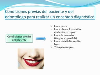 Condiciones previas del paciente y del
odontólogo para realizar un encerado diagnóstico
Condiciones previas
del paciente
• Línea media
• Línea blanca: Exposición
de dientes en reposo
• Línea de la sonrisa
(tangencial, paralela)
• Línea labial (alta, media,
baja)
• Triángulos negros
 
