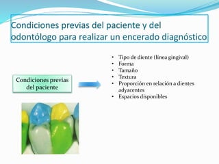 Condiciones previas del paciente y del
odontólogo para realizar un encerado diagnóstico
Condiciones previas
del paciente
• Tipo de diente (línea gingival)
• Forma
• Tamaño
• Textura
• Proporción en relación a dientes
adyacentes
• Espacios disponibles
 