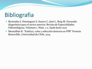 Bibliografia
 Bermúdez J, Domínguez S, Suarez C, Jané L, Roig M. Encerado
diagnóstico para el sector anterior. Revista de Especialidades
Odontológicas. Volumen 1, Núm. 1-2, Epub Junio 2012
 Montalbán R. “Estética, color y selección dentaria en PPR” Protesis
Removible, Universidad de Chile, 2014
 