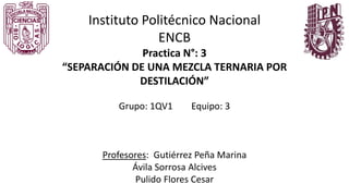 Instituto Politécnico Nacional
ENCB
Practica N°: 3
“SEPARACIÓN DE UNA MEZCLA TERNARIA POR
DESTILACIÓN”
Grupo: 1QV1 Equipo: 3
Profesores: Gutiérrez Peña Marina
Ávila Sorrosa Alcives
Pulido Flores Cesar
 