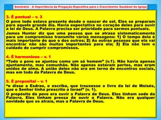 3. É pontual – v. 3
O povo todo estava presente desde o nascer do sol. Eles se preparam
para aquele grande dia. Havia expectativa no coração deles para ouvir
a lei de Deus. A Palavra precisa ser prioridade para sermos pontuais.
James Hunter diz que uma pessoa que se atrasa sistematicamente
para um compromisso transmite várias mensagens: 1) O tempo dela é
mais importante do que o dos outros; 2) As outras pessoas que ela vai
encontrar não são muitos importantes para ela; 3) Ela não tem o
cuidado de cumprir compromissos.
4. É harmonioso – v. 1
“Todo o povo se ajuntou como um só homem” (v.1). Não havia apenas
ajuntamento, mas comunhão. Não apenas estavam pertos, mas eram
unidos de alma. A união deles não era em torno de encontros sociais,
mas em todo da Palavra de Deus.
5. É proposital – v. 1
“e disse a Esdras, o escriba, que trouxesse o livro da lei de Moisés,
que o Senhor tinha prescrito a Israel” (v. 1).
O propósito do povo era ouvir a Palavra de Deus. Eles tinham sede da
Palavra. Eles tinham pressa de ouvir a Palavra. Não era qualquer
novidade que os atraía, mas a Palavra de Deus.
 