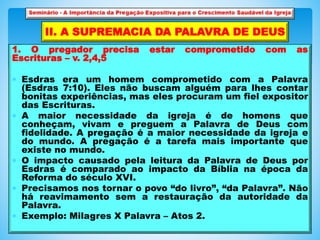 1. O pregador precisa estar comprometido com as
Escrituras – v. 2,4,5
 Esdras era um homem comprometido com a Palavra
(Esdras 7:10). Eles não buscam alguém para lhes contar
bonitas experiências, mas eles procuram um fiel expositor
das Escrituras.
 A maior necessidade da igreja é de homens que
conheçam, vivam e preguem a Palavra de Deus com
fidelidade. A pregação é a maior necessidade da igreja e
do mundo. A pregação é a tarefa mais importante que
existe no mundo.
 O impacto causado pela leitura da Palavra de Deus por
Esdras é comparado ao impacto da Bíblia na época da
Reforma do século XVI.
 Precisamos nos tornar o povo “do livro”, “da Palavra”. Não
há reavimamento sem a restauração da autoridade da
Palavra.
 Exemplo: Milagres X Palavra – Atos 2.
II. A SUPREMACIA DA PALAVRA DE DEUS
 