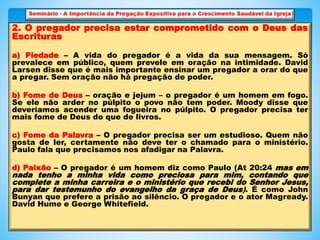 2. O pregador precisa estar comprometido com o Deus das
Escrituras
a) Piedade – A vida do pregador é a vida da sua mensagem. Só
prevalece em público, quem prevele em oração na intimidade. David
Larsen disse que é mais importante ensinar um pregador a orar do que
a pregar. Sem oração não há pregação de poder.
b) Fome de Deus – oração e jejum – o pregador é um homem em fogo.
Se ele não arder no púlpito o povo não tem poder. Moody disse que
deveríamos acender uma fogueira no púlpito. O pregador precisa ter
mais fome de Deus do que de livros.
c) Fome da Palavra – O pregador precisa ser um estudioso. Quem não
gosta de ler, certamente não deve ter o chamado para o ministério.
Paulo fala que precisamos nos afadigar na Palavra.
d) Paixão – O pregador é um homem diz como Paulo (At 20:24 mas em
nada tenho a minha vida como preciosa para mim, contando que
complete a minha carreira e o ministério que recebi do Senhor Jesus,
para dar testemunho do evangelho da graça de Deus). É como John
Bunyan que prefere a prisão ao silêncio. O pregador e o ator Magready.
David Hume e George Whitefield.
 