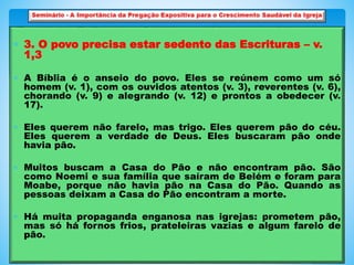  3. O povo precisa estar sedento das Escrituras – v.
1,3
 A Bíblia é o anseio do povo. Eles se reúnem como um só
homem (v. 1), com os ouvidos atentos (v. 3), reverentes (v. 6),
chorando (v. 9) e alegrando (v. 12) e prontos a obedecer (v.
17).
 Eles querem não farelo, mas trigo. Eles querem pão do céu.
Eles querem a verdade de Deus. Eles buscaram pão onde
havia pão.
 Muitos buscam a Casa do Pão e não encontram pão. São
como Noemi e sua família que saíram de Belém e foram para
Moabe, porque não havia pão na Casa do Pão. Quando as
pessoas deixam a Casa do Pão encontram a morte.
 Há muita propaganda enganosa nas igrejas: prometem pão,
mas só há fornos frios, prateleiras vazias e algum farelo de
pão.
 