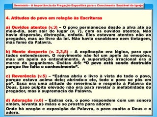 4. Atitudes do povo em relação às Escrituras
a) Ouvidos atentos (v.3) – O povo permaneceu desde a alva até ao
meio-dia, sem sair do lugar (v. 7), com os ouvidos atentos. Não
havia dispersão, distração, enfado. Eles estavam atentos não ao
pregador, mas ao livro da lei. Não havia esnobismo nem tietagem,
mas fome da Palavra.
b) Mente desperta (v. 2,3,8) – A explicação era lógica, para que
todos entendessem. O reavimento não foi um apelo às emoções,
mas um apelo ao entendimento. A superstição irracional era a
marca do paganismo. Oséias 4:6: “O povo está sendo destruído
porque lhe falta o conhecimento”.
c) Reverência (v.5) – “Esdras abriu o livro à vista de todo o povo,
porque estava acima dele; abrindo-o ele, todo o povo se pôs em
pé”. Essa era uma atitude de reverência e respeito à Palavra de
Deus. Esse púlpito elevado não era para revelar a inefabilidade do
pregador, mas a supremacia da Palavra.
d) Adoração (v.6) – Esdras ora, o povo respondem com um sonoro
amém, levanta as mãos e se prostra para adorar.
Onde há oração e exposição da Palavra, o povo exalta a Deus e o
adora.
 
