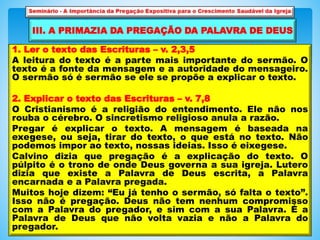 1. Ler o texto das Escrituras – v. 2,3,5
A leitura do texto é a parte mais importante do sermão. O
texto é a fonte da mensagem e a autoridade do mensageiro.
O sermão só é sermão se ele se propõe a explicar o texto.
2. Explicar o texto das Escrituras – v. 7,8
O Cristianismo é a religião do entendimento. Ele não nos
rouba o cérebro. O sincretismo religioso anula a razão.
Pregar é explicar o texto. A mensagem é baseada na
exegese, ou seja, tirar do texto, o que está no texto. Não
podemos impor ao texto, nossas ideias. Isso é eixegese.
Calvino dizia que pregação é a explicação do texto. O
púlpito é o trono de onde Deus governa a sua igreja. Lutero
dizia que existe a Palavra de Deus escrita, a Palavra
encarnada e a Palavra pregada.
Muitos hoje dizem: “Eu já tenho o sermão, só falta o texto”.
Isso não é pregação. Deus não tem nenhum compromisso
com a Palavra do pregador, e sim com a sua Palavra. É a
Palavra de Deus que não volta vazia e não a Palavra do
pregador.
III. A PRIMAZIA DA PREGAÇÃO DA PALAVRA DE DEUS
 