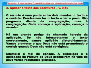  3. Aplicar o texto das Escrituras – v. 9-12
 O sermão é uma ponte entre dois mundos: o texto e
o ouvinte. Precisamos ler o texto e ler o povo. Não
pregamos diante da congregação, mas à
congregação. Onde começa a aplicação, começa o
sermão.
 Há um grande perigo da chamada heresia da
aplicação. Se não interpretamos o texto
corretamente, vamos aplicá-lo distorcidamente.
Vamos prometer o que Deus não está prometendo e
corrigir quando Deus não está corrigindo.
 Exemplo: o mel de Sansão. A exposição e a
aplicação da Palavra de Deus produziram na vida do
povo vários resultados gloriosos.
 