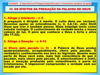 1. Atinge o Intelecto – v. 8
A pregação é dirigida à mente. O culto deve ser racional.
Devemos apelar ao entendimento (v. 2, 3,8,12). John Stott
disse que crer é também pensar. Nada empolga tanto como
estudar teologia. O conhecimento da verdade encha a nossa
cabeça de luz. O povo que conhece a Deus é forte e ativo
(Dn 11:32).
2. Atinge a Emoção – v. 9-12
a) Choro pelo pecado (v. 9) – A Palavra de Deus produz
quebrantamento, arrependimento, choro pelo pecado. O
verdadeiro conhecimento nos leva às lágrimas. Quanto mais
perto de Deus você está, mais tem consciência de que é
pecador, mais chora pelo pecado. O emocionalismo é inútil,
mas a emoção produzida pelo entendimento é parte do
Cristianismo. É impossível compreender a verdade sem ser
tocado por ela.
IV. OS EFEITOS DA PREGAÇÃO DA PALAVRA DE DEUS
 