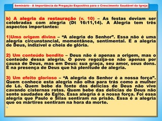 b) A alegria da restauração (v. 10) – As festas deviam ser
celebradas com alegria (Dt 16:11,14). A Alegria tem três
aspectos importantes:
1)Uma origem divina – “A alegria do Senhor”. Essa não é uma
alegria circunstancial, momentânea, sentimental. É a alegria
de Deus, indizível e cheia de glória.
2) Um conteúdo bendito – Deus não é apenas a origem, mas o
conteúdo dessa alegria. O povo regozija-se não apenas por
causa de Deus, mas em Deus: sua graça, seu amor, seus dons.
É na presença de Deus que há plenitude de alegria.
3) Um efeito glorioso – “A alegria do Senhor é a nossa força”.
Quem conhece esta alegria não olha para trás como a mulher
de Ló. Quem bebe da fonte das delícias de Deus não vive
cavando cisternas rotas. Quem bebe das delícias de Deus não
sente saudades do Egito. Essa alegria é a nossa força. Foi essa
alegria que Paulo e Silas sentiram na prisão. Essa é a alegria
que os mártires sentiram na hora da morte.

 