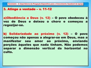 3. Atinge a vontade – v. 11-12
a)Obediência a Deus (v. 12) – O povo obedeceu à
voz de Deus e deixou o choro e começou a
regozijar-se.
b) Solidariedade ao próximo (v. 12) – O povo
começou não apenas a alegrar-se em Deus, mas a
manifestar seu amor ao próximo, enviando
porções àqueles que nada tinham. Não podemos
separar a dimensão vertical da horizontal no
culto.
 