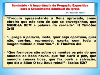  “Procura apresentar-te a Deus aprovado, como
obreiro que não tem de que se envergonhar, que
MANEJA BEM a palavra da verdade”. II Timóteo
2:15
 “...prega a palavra, insta, quer seja oportuno, quer
não, corrige, repreende, exorta com toda a
longanimidade e doutrina.” - II Timóteo 4:2
 “Que formosos são sobre os montes os pés do que
anuncia as boas novas, que faz ouvir a paz, que
anuncia cousas boas, que faz ouvir a salvação,
que diz a Sião: O teu Deus reina!” - Isaías 52:7
Seminário - A Importância da Pregação Expositiva
para o Crescimento Saudável da Igreja
Pr. Juscelino Freitas
 