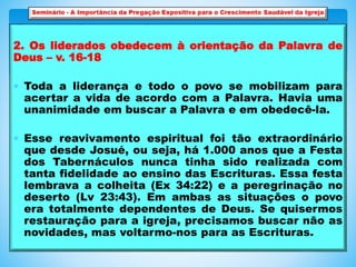2. Os liderados obedecem à orientação da Palavra de
Deus – v. 16-18
 Toda a liderança e todo o povo se mobilizam para
acertar a vida de acordo com a Palavra. Havia uma
unanimidade em buscar a Palavra e em obedecê-la.
 Esse reavivamento espiritual foi tão extraordinário
que desde Josué, ou seja, há 1.000 anos que a Festa
dos Tabernáculos nunca tinha sido realizada com
tanta fidelidade ao ensino das Escrituras. Essa festa
lembrava a colheita (Ex 34:22) e a peregrinação no
deserto (Lv 23:43). Em ambas as situações o povo
era totalmente dependentes de Deus. Se quisermos
restauração para a igreja, precisamos buscar não as
novidades, mas voltarmo-nos para as Escrituras.
 