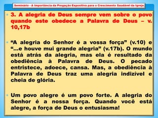  3. A alegria de Deus sempre vem sobre o povo
quando este obedece a Palavra de Deus – v.
10,17b
 “A alegria do Senhor é a vossa força” (v.10) e
“…e houve mui grande alegria” (v.17b). O mundo
está atrás da alegria, mas ela é resultado da
obediência à Palavra de Deus. O pecado
entristece, adoece, cansa. Mas, a obediência à
Palavra de Deus traz uma alegria indizível e
cheia de glória.
 Um povo alegre é um povo forte. A alegria do
Senhor é a nossa força. Quando você está
alegre, a força de Deus o entusiasma!
 