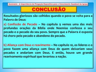Resultados gloriosos são colhidos quando o povo se volta para a
Palavra de Deus:
a) Confissão de Pecado – No capítulo 9 vemos uma das mais
profundas orações da Bíblia onde Neemias confessa o seu
pecado e o pecado do seu povo. Sempre que a Palavra é exposta
há choro pelo pecado e abandono do pecado.
b) Aliança com Deus e reavimento – No capítulo 10, os líderes e o
povo fazem uma aliança com Deus de quem deixariam seus
pecados e andariam com Deus. E então, houve um grande
reavivamento espiritual que levantou a nação.
CONCLUSÃO
 