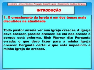 1. O crescimento da igreja é um dos temas mais
discutidos na atualidade
Todo pastor anseia ver sua igreja crescer. A igreja
deve crescer, precisa crescer. Se ela não cresce é
porque está enferma. Rick Warren diz: Pergunta
errada: o que devo fazer para a minha igreja
crescer. Pergunta certa: o que está impedindo a
minha igreja de crescer.
INTRODUÇÃO
 