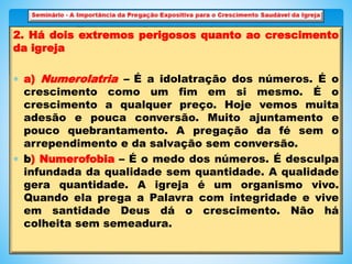 2. Há dois extremos perigosos quanto ao crescimento
da igreja
 a) Numerolatria – É a idolatração dos números. É o
crescimento como um fim em si mesmo. É o
crescimento a qualquer preço. Hoje vemos muita
adesão e pouca conversão. Muito ajuntamento e
pouco quebrantamento. A pregação da fé sem o
arrependimento e da salvação sem conversão.
 b) Numerofobia – É o medo dos números. É desculpa
infundada da qualidade sem quantidade. A qualidade
gera quantidade. A igreja é um organismo vivo.
Quando ela prega a Palavra com integridade e vive
em santidade Deus dá o crescimento. Não há
colheita sem semeadura.
 