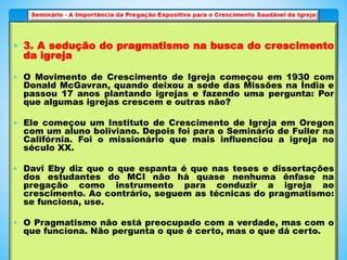  3. A sedução do pragmatismo na busca do crescimento
da igreja
 O Movimento de Crescimento de Igreja começou em 1930 com
Donald McGavran, quando deixou a sede das Missões na Índia e
passou 17 anos plantando igrejas e fazendo uma pergunta: Por
que algumas igrejas crescem e outras não?
 Ele começou um Instituto de Crescimento de Igreja em Oregon
com um aluno boliviano. Depois foi para o Seminário de Fuller na
Califórnia. Foi o missionário que mais influenciou a igreja no
século XX.
 Davi Eby diz que o que espanta é que nas teses e dissertações
dos estudantes do MCI não há quase nenhuma ênfase na
pregação como instrumento para conduzir a igreja ao
crescimento. Ao contrário, seguem as técnicas do pragmatismo:
se funciona, use.
 O Pragmatismo não está preocupado com a verdade, mas com o
que funciona. Não pergunta o que é certo, mas o que dá certo.
 
