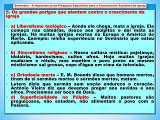 5. Os grandes perigos que atentam contra o crescimento da
igreja
 a) Liberalismo teológico – Aonde ele chega, mata a igreja. Ele
começa nas cátedras, desce aos púlpitos e daí mata as
igrejas. Há muitas igrejas mortas na Europa e América do
Norte. Exemplo: minha experiência no Seminário que estou
aplicando.
 b) Sincretismo religioso – Nossa cultura mística: pajelança,
idolatria, kardecismo, cultos afros. Hoje muitas igrejas
mudaram o rótulo, mas mantém o povo preso ao mesmo
misticismo: sal grosso, copo d’água em cima da televisão.
 c) Ortodoxia morta – E. M. Bounds disse que homens mortos,
tiram de si sermões mortos e sermões mortos, matam.
 Lutero dizia que sermão sem unção endurece o coração.
Antônio Vieira diz que devemos pregar aos ouvidos e aos
olhos. Precisamos ser boca de Deus.
 d) Superficialidade no Púlpito – Muitos pastores são
preguiçosos, não estudam, não alimentam o povo com a
Palavra.
 