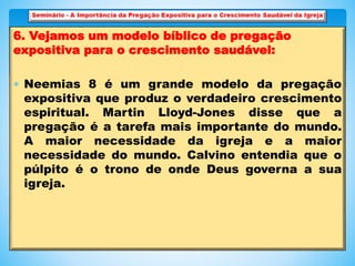 6. Vejamos um modelo bíblico de pregação
expositiva para o crescimento saudável:
 Neemias 8 é um grande modelo da pregação
expositiva que produz o verdadeiro crescimento
espiritual. Martin Lloyd-Jones disse que a
pregação é a tarefa mais importante do mundo.
A maior necessidade da igreja e a maior
necessidade do mundo. Calvino entendia que o
púlpito é o trono de onde Deus governa a sua
igreja.
 