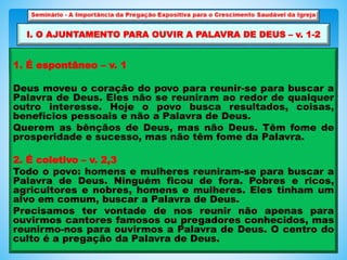1. É espontâneo – v. 1
Deus moveu o coração do povo para reunir-se para buscar a
Palavra de Deus. Eles não se reuniram ao redor de qualquer
outro interesse. Hoje o povo busca resultados, coisas,
benefícios pessoais e não a Palavra de Deus.
Querem as bênçãos de Deus, mas não Deus. Têm fome de
prosperidade e sucesso, mas não têm fome da Palavra.
2. É coletivo – v. 2,3
Todo o povo: homens e mulheres reuniram-se para buscar a
Palavra de Deus. Ninguém ficou de fora. Pobres e ricos,
agricultores e nobres, homens e mulheres. Eles tinham um
alvo em comum, buscar a Palavra de Deus.
Precisamos ter vontade de nos reunir não apenas para
ouvirmos cantores famosos ou pregadores conhecidos, mas
reunirmo-nos para ouvirmos a Palavra de Deus. O centro do
culto é a pregação da Palavra de Deus.
I. O AJUNTAMENTO PARA OUVIR A PALAVRA DE DEUS – v. 1-2
 