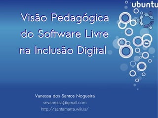 Visão Pedagógica
    do Software Livre
    na Inclusão Digital



       Vanessa dos Santos Nogueira
          snvanessa@gmail.com
         http://santamarta.wik.is/
                             
 