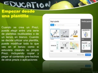 Cuando se crea un Prezi,
puede elegir entre una serie
de plantillas reutilizables o de
un lienzo en blanco. Cuando
se decide utilizar una plantilla,
puede modificar todo lo que
ves en el lienzo como si
estuviera creando su propio
Prezi, incluyendo copiar y
pegar el contenido pre-hechos
de otros prezis o aplicaciones.
Empezar desde
una plantilla
 
