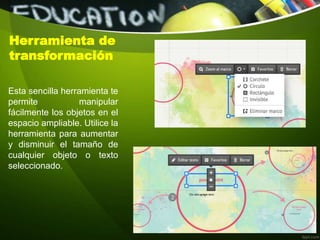 Herramienta de
transformación
Esta sencilla herramienta te
permite manipular
fácilmente los objetos en el
espacio ampliable. Utilice la
herramienta para aumentar
y disminuir el tamaño de
cualquier objeto o texto
seleccionado.
 
