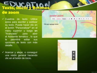 Texto, Inicio y Botones
de zoom
 Cuadros de texto :Utilice
estos para escribir y estilizar
su texto. Puede hacer clic en
el botón "Personalizar" en el
menú superior y luego en
"Avanzado" para abrir
el Asistente temático , lo que
le permitirá editar sus
opciones de texto con más
detalle.
 Acercar y alejar, o conseguir
una visión general haciendo
clic en el botón de inicio.
 