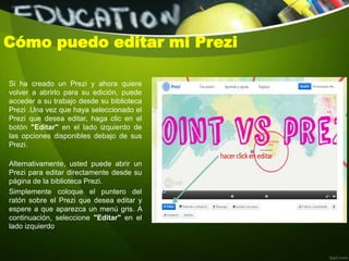 Cómo puedo editar mi Prezi
Si ha creado un Prezi y ahora quiere
volver a abrirlo para su edición, puede
acceder a su trabajo desde su biblioteca
Prezi .Una vez que haya seleccionado el
Prezi que desea editar, haga clic en el
botón "Editar" en el lado izquierdo de
las opciones disponibles debajo de sus
Prezi.
Alternativamente, usted puede abrir un
Prezi para editar directamente desde su
página de la biblioteca Prezi.
Simplemente coloque el puntero del
ratón sobre el Prezi que desea editar y
espere a que aparezca un menú gris. A
continuación, seleccione "Editar" en el
lado izquierdo.
 