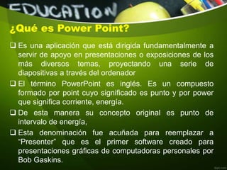 ¿Qué es Power Point?
 Es una aplicación que está dirigida fundamentalmente a
servir de apoyo en presentaciones o exposiciones de los
más diversos temas, proyectando una serie de
diapositivas a través del ordenador
 El término PowerPoint es inglés. Es un compuesto
formado por point cuyo significado es punto y por power
que significa corriente, energía.
 De esta manera su concepto original es punto de
intervalo de energía,
 Esta denominación fue acuñada para reemplazar a
“Presenter” que es el primer software creado para
presentaciones gráficas de computadoras personales por
Bob Gaskins.
 