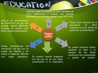 Power
point
6
3
Power point requiere de la
paquetería de office
instalada en la pc donde se
quiera ver la presentación
Se puede introducir textos
variando el color y el
tamaño de las letras
conforme a las necesidades
y gustos del usuario.Se pueden insertar imágenes
con las que se da una mejor
presentación a la diapositiva
Posee herramientas de
animación, con las que se
puede dar efectos a los
textos e imágenes, dándole
una mejor apariencia.
Una de las características
de PowerPoint es que nos
permite integrar diferentes
formatos de archivo para
hacer nuestra presentación.
También tiene la cualidad de abrir formatos de
otras plataformas e incluso nos permite
guardarlos en formatos ajenos como: PPT o PPS.
 