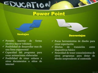 Power Point
 Permite insertar de forma
efectiva mayor volumen
 Posibilidad de desarrollar mas de
una linea argumental
 Capacidad del programa para
crear animaciones elaboradas
 Posibilidad de crear enlaces a
otros documentos o sitios de
internet
 Pocas herramientas de diseño para
crear expectación
 Efectos de transición entre
diapositivas básico
 Nesecidad de tener conocimientos de
otros programas para dotar de
diseño sorprendente al contenido
Ventajas
Desventajas
 