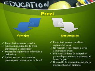 Prezi
 Presentaciones muy visuales
 Amplias posibilidades de crear
expectación y sorprender
 Desarrolla argumentos inductivos y
deductivos
 Aplicación con herramientas
propias para promocionar en la red
 Presentaciones con una linea
argumental unica
 No permite crear enlaces a otros
documentos o web
 Se nesecitan dotes de storyteller
parar adaptar nuestro argumento al
lienzo de prezi
 Desarrollo de anumaciones desde la
propia aplicación limitado.
Ventajas Desventajas
 