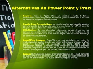 Alternativas de Power Point y Prezi
• Keynote: Parte de Apple, ofrece un atractivo conjunto de temas,
animaciones y opciones gráficas de formato que hacen más fácil la creación
de atractivos, elegantes presentaciones.
• Google Docs Presentations: La ventaja aquí es que cualquier persona
con una cuenta Google, puede crear presentaciones PowerPoint, además
de que se puede colaborar entre varios usuarios.
• SlideRocket: Es una alternativa interesante porque ofrece un rico
conjunto de características para el diseño, junto con las ventajas de las
aplicaciones basadas en la nube como Google Docs. La única desventaja
es que necesita suscribirse.
• OpenOffice Impress: OpenOffice es una multiplataforma, suite de
productividad de código abierto que ofrece aplicaciones similares a Word,
Excel y PowerPoint. La aplicación se llama diseño de la
presentación Impress , y funciona como PowerPoint. No vas a encontrar
todas las campanas y silbidos que se quiere en las versiones recientes de
PowerPoint o Keynote, pero Impress es totalmente funcional
• Emaze: Con Emaze se pueden crear presentaciones en HTML5 partiendo
de cualquiera de sus plantillas 2D y 3D, de hecho es posible manipular los
ejes de los elementos en una nueva presentación para rotarlos.
 