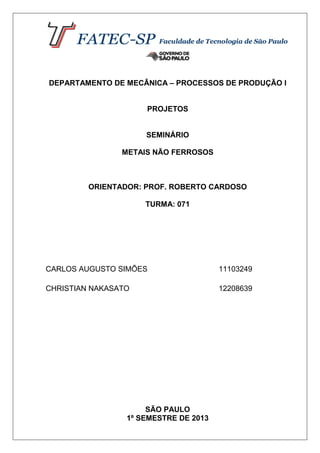 DEPARTAMENTO DE MECÂNICA – PROCESSOS DE PRODUÇÃO I
PROJETOS
SEMINÁRIO
METAIS NÃO FERROSOS
ORIENTADOR: PROF. ROBERTO CARDOSO
TURMA: 071
CARLOS AUGUSTO SIMÕES 11103249
CHRISTIAN NAKASATO 12208639
SÃO PAULO
1º SEMESTRE DE 2013
 