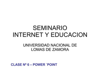 SEMINARIO INTERNET Y EDUCACION UNIVERSIDAD NACIONAL DE LOMAS DE ZAMORA CLASE Nº 6 – POWER `POINT 