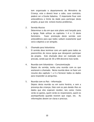 10
tem organizado o departamento do Ministério da
Criança, este o deverá levar a cabo, caso contrário,
poderá ser a Escola Sabatina. É importante fixar com
antecedência o limite da idade para participar deste
projeto, já que isto evitará muitos problemas.
2. Sermão Alusivo
Determinar o dia em que este plano será lançado para
a Igreja. Pode utilizar os capítulos 1-4 e 13 deste
Seminário. Fazer promoção deste sermão com
antecedência para que todos saibam exatamente qual
será o objetivo a ser atingido.
3. Chamado para Voluntários
O sermão deve terminar com um apelo para todos os
jovenzinhos de nossa igreja que desejarem participar
do projeto. Este chamado deve ser realizado sem
pressão, sendo que de 30 a 40% desistirá mais tarde.
4. Reunião com Voluntários – Conscientização
Depois do sermão, tenha uma reunião com os que
aceitaram o chamado. Nesta reunião deve-se fazer um
resumo dos capítulo 1 a 4 e fornecer todos os dados
para responder as perguntas.
5. Reunião com os Pais – Informação
Depois desta reunião ou em outro horário, e sem a
presença das crianças, falar com os pais dando-lhes os
dados que eles esperam receber, tais como: Como
serão os gastos, quem serão os responsáveis, quem os
acompanharão quando tiverem que viajar, etc. As
informações devem ser claras e precisas.
 