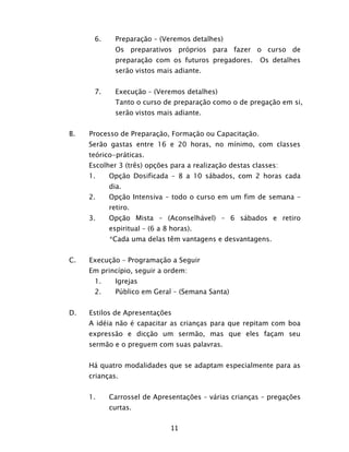 11
6. Preparação – (Veremos detalhes)
Os preparativos próprios para fazer o curso de
preparação com os futuros pregadores. Os detalhes
serão vistos mais adiante.
7. Execução – (Veremos detalhes)
Tanto o curso de preparação como o de pregação em si,
serão vistos mais adiante.
B. Processo de Preparação, Formação ou Capacitação.
Serão gastas entre 16 e 20 horas, no mínimo, com classes
teórico-práticas.
Escolher 3 (três) opções para a realização destas classes:
1. Opção Dosificada – 8 a 10 sábados, com 2 horas cada
dia.
2. Opção Intensiva – todo o curso em um fim de semana –
retiro.
3. Opção Mista – (Aconselhável) – 6 sábados e retiro
espiritual – (6 a 8 horas).
*Cada uma delas têm vantagens e desvantagens.
C. Execução – Programação a Seguir
Em princípio, seguir a ordem:
1. Igrejas
2. Público em Geral – (Semana Santa)
D. Estilos de Apresentações
A idéia não é capacitar as crianças para que repitam com boa
expressão e dicção um sermão, mas que eles façam seu
sermão e o preguem com suas palavras.
Há quatro modalidades que se adaptam especialmente para as
crianças.
1. Carrossel de Apresentações – várias crianças – pregações
curtas.
 