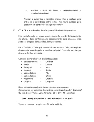 13
5. História – texto ou lições – desenvolvimento –
conclusões ou lições.
Praticar a autocrítica e também ensinar-lhes a realizar uma
crítica sã e equilibrada entre todos. Ter muito cuidado pois
possuem um sentido de Justiça muito claro.
13. CD + DP = M – (Possível Sermão para o Sábado de Lançamento)
Este capítulo pode ser usado como esboço do sermão de lançamento
do plano. Está confeccionado especialmente para crianças, mas
pode ser pregado para adultos, sem problemas.
Em II Timóteo 1:7 diz que se necessita de crianças “não com espírito
de covardia, mas de poder e domínio próprio”. Essas são as crianças
de que o Senhor necessita.
Como se diz “criança” em diferentes países:
 Estados Unidos - Children
 Brasil - Garoto
 Paraguai - Mitai
 Uruguai - Botija
 Vários Países - Pibe
 Vários Países - Chico
 Argentina - Chabón
 Uruguai - Chiquilin
Diga: necessitamos de meninos e meninas consagrados.
Como vamos ser este tipo de meninos e meninas de poder? Sozinhos?
Ou com Deus? Vamos ver a fórmula: CD + DP = M – significa:
UMA CRIANÇA DISPOSTA + DEUS PODEROSO = MILAGRE
Vejamos como se cumpriu esta fórmula na Bíblia:
 