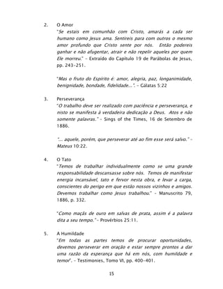 15
2. O Amor
“Se estais em comunhão com Cristo, amarás a cada ser
humano como Jesus ama. Sentireis para com outros o mesmo
amor profundo que Cristo sente por nós. Então podereis
ganhar e não afugentar, atrair e não repelir aqueles por quem
Ele morreu.” – Extraído do Capítulo 19 de Parábolas de Jesus,
pp. 243-251.
“Mas o fruto do Espírito é: amor, alegria, paz, longanimidade,
benignidade, bondade, fidelidade...”. - Gálatas 5:22
3. Perseverança
“O trabalho deve ser realizado com paciência e perseverança, e
nisto se manifesta à verdadeira dedicação a Deus. Atos e não
somente palavras.” – Sings of the Times, 16 de Setembro de
1886.
“... aquele, porém, que perseverar até ao fim esse será salvo.” –
Mateus 10:22.
4. O Tato
“Temos de trabalhar individualmente como se uma grande
responsabilidade descansasse sobre nós. Temos de manifestar
energia incansável, tato e fervor nesta obra, e levar a carga,
conscientes do perigo em que estão nossos vizinhos e amigos.
Devemos trabalhar como Jesus trabalhou.” – Manuscrito 79,
1886, p. 332.
“Como maçãs de ouro em salvas de prata, assim é a palavra
dita a seu tempo.” – Provérbios 25:11.
5. A Humildade
“Em todas as partes temos de procurar oportunidades,
devemos perseverar em oração e estar sempre prontos a dar
uma razão da esperança que há em nós, com humildade e
temor”. – Testimonies, Tomo VI, pp. 400-401.
 